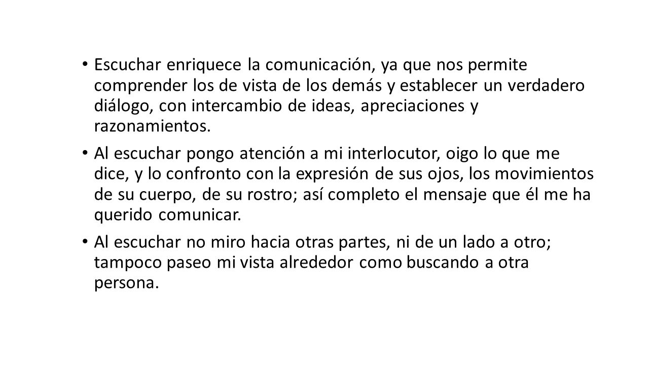 Escuchar enriquece la comunicación, ya que nos permite comprender los de vista de los demás y establecer un verdadero diálogo, con intercambio de ideas, apreciaciones y razonamientos.