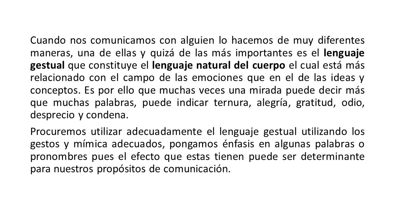 Cuando nos comunicamos con alguien lo hacemos de muy diferentes maneras, una de ellas y quizá de las más importantes es el lenguaje gestual que constituye el lenguaje natural del cuerpo el cual está más relacionado con el campo de las emociones que en el de las ideas y conceptos.
