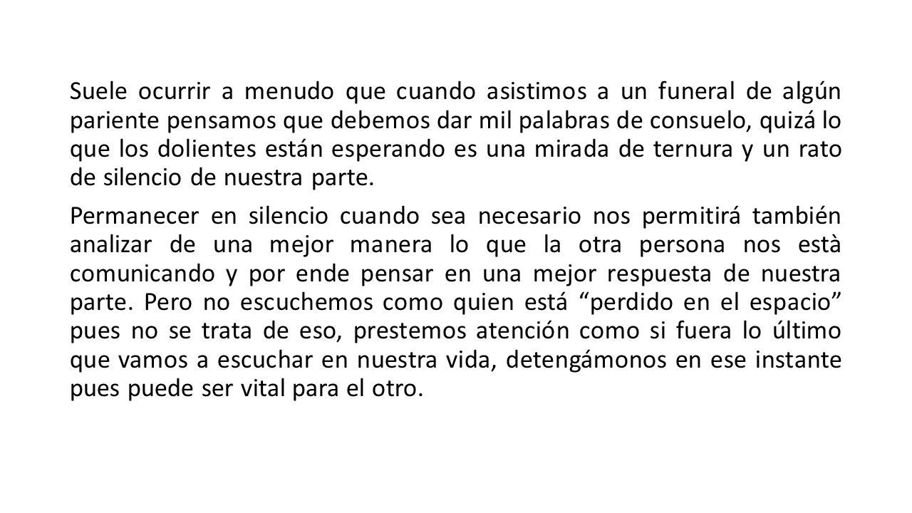 Suele ocurrir a menudo que cuando asistimos a un funeral de algún pariente pensamos que debemos dar mil palabras de consuelo, quizá lo que los dolientes están esperando es una mirada de ternura y un rato de silencio de nuestra parte.