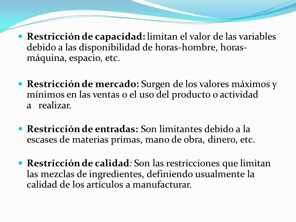 Restricción de capacidad: limitan el valor de las variables debido a las disponibilidad de horas-hombre, horas-máquina, espacio, etc.
