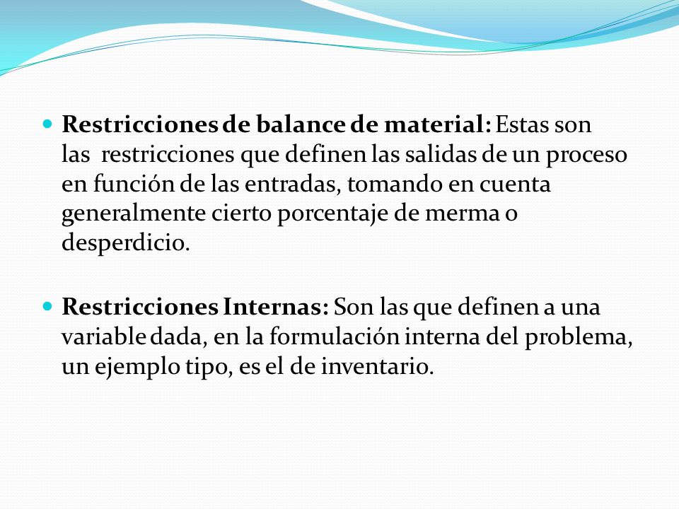 Restricciones de balance de material: Estas son las restricciones que definen las salidas de un proceso en función de las entradas, tomando en cuenta generalmente cierto porcentaje de merma o desperdicio.