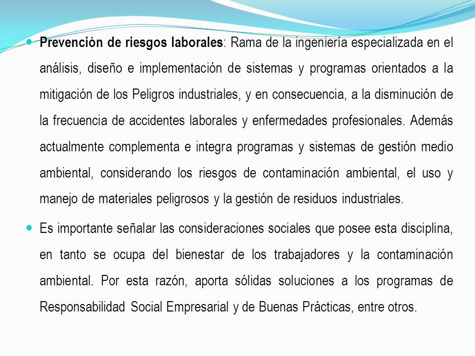 Prevención de riesgos laborales: Rama de la ingeniería especializada en el análisis, diseño e implementación de sistemas y programas orientados a la mitigación de los Peligros industriales, y en consecuencia, a la disminución de la frecuencia de accidentes laborales y enfermedades profesionales. Además actualmente complementa e integra programas y sistemas de gestión medio ambiental, considerando los riesgos de contaminación ambiental, el uso y manejo de materiales peligrosos y la gestión de residuos industriales.