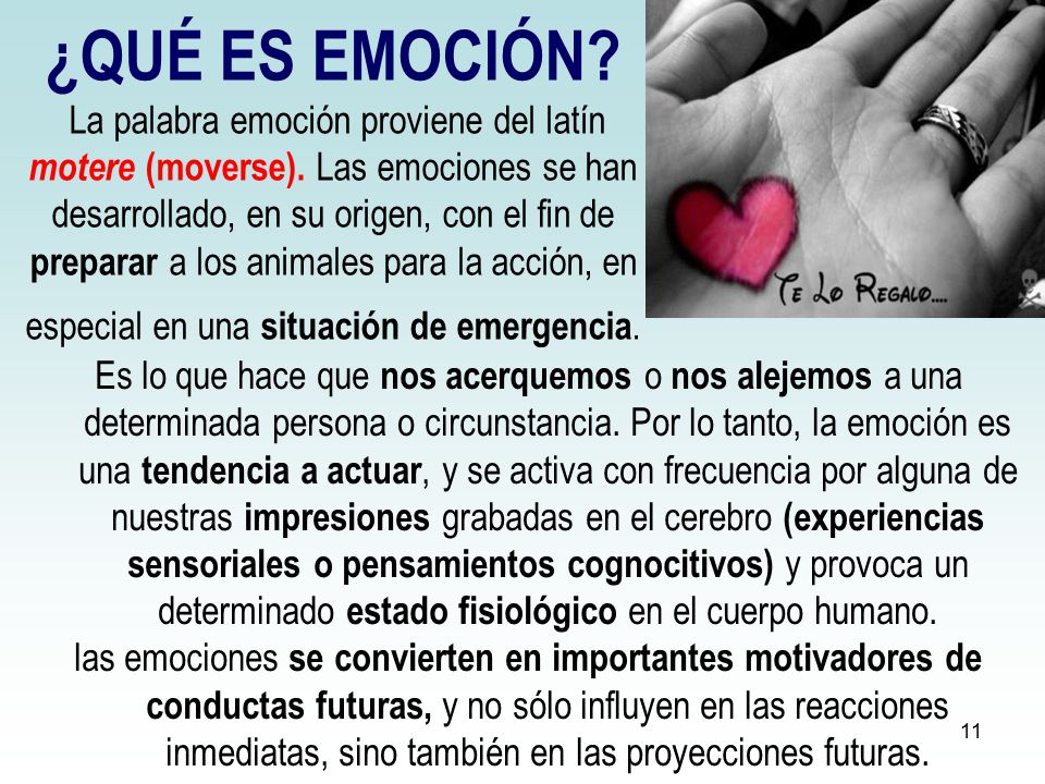 ¿QUÉ ES EMOCIÓN La palabra emoción proviene del latín motere (moverse). Las emociones se han desarrollado, en su origen, con el fin de preparar a los animales para la acción, en especial en una situación de emergencia.