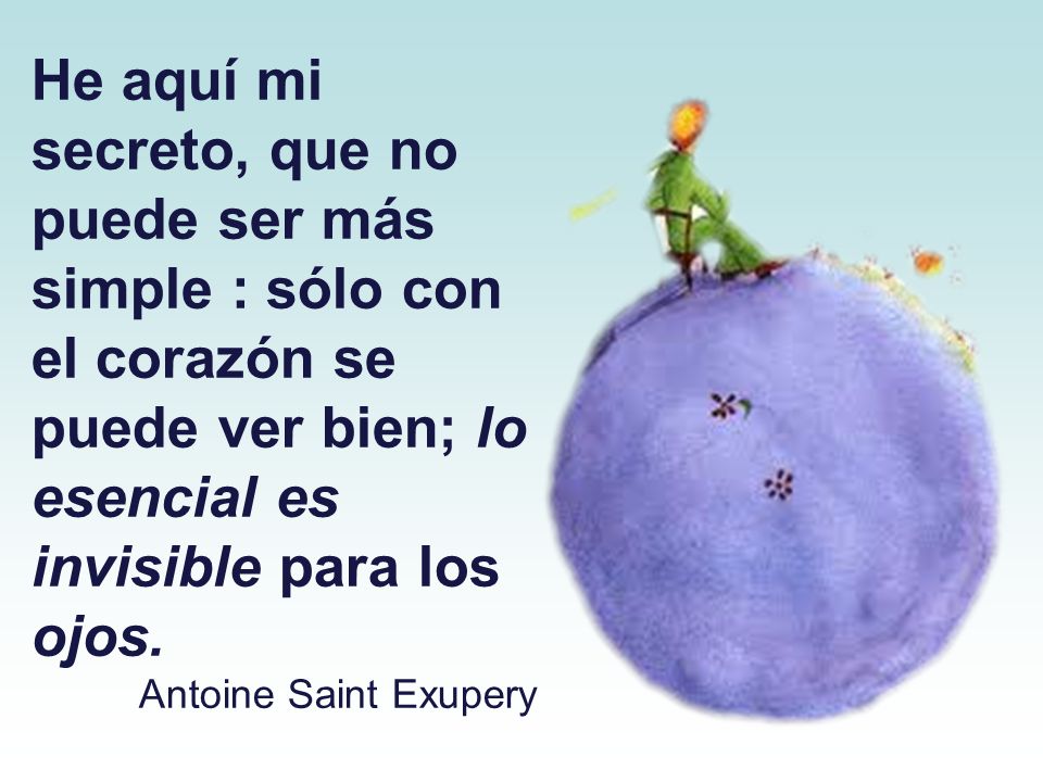 He aquí mi secreto, que no puede ser más simple : sólo con el corazón se puede ver bien; lo esencial es invisible para los ojos.