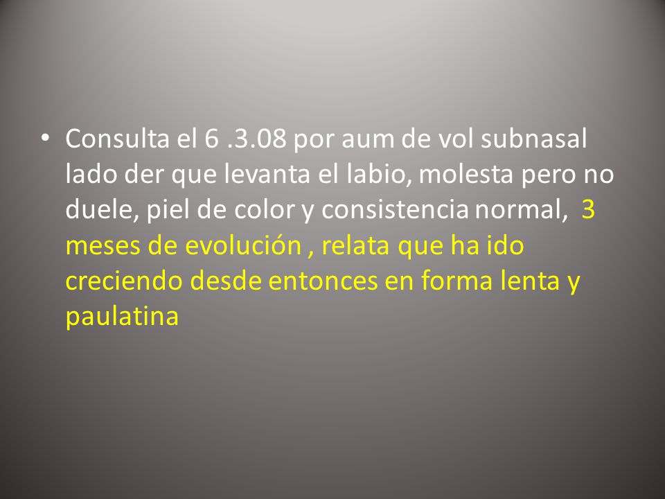Consulta el por aum de vol subnasal lado der que levanta el labio, molesta pero no duele, piel de color y consistencia normal, 3 meses de evolución , relata que ha ido creciendo desde entonces en forma lenta y paulatina