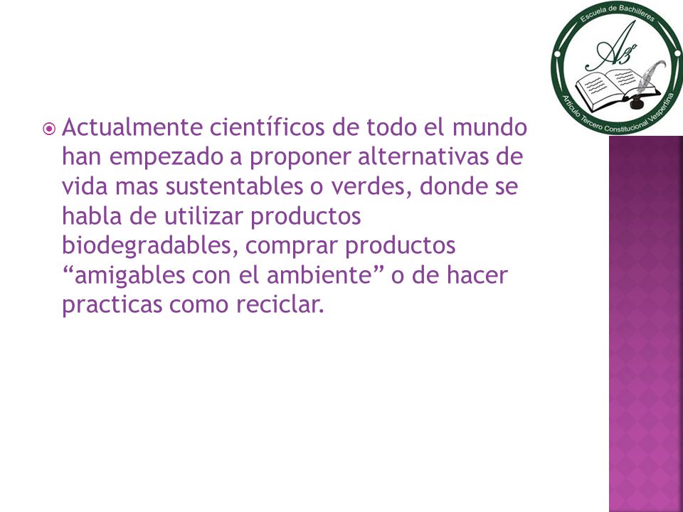 Actualmente científicos de todo el mundo han empezado a proponer alternativas de vida mas sustentables o verdes, donde se habla de utilizar productos biodegradables, comprar productos amigables con el ambiente o de hacer practicas como reciclar.