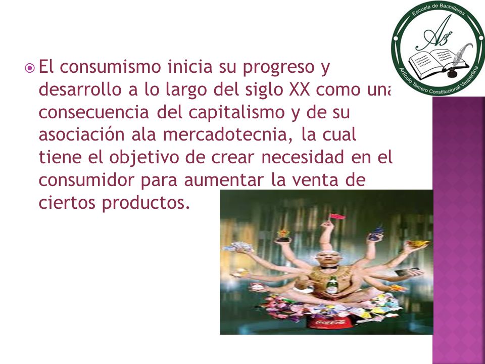 El consumismo inicia su progreso y desarrollo a lo largo del siglo XX como una consecuencia del capitalismo y de su asociación ala mercadotecnia, la cual tiene el objetivo de crear necesidad en el consumidor para aumentar la venta de ciertos productos.