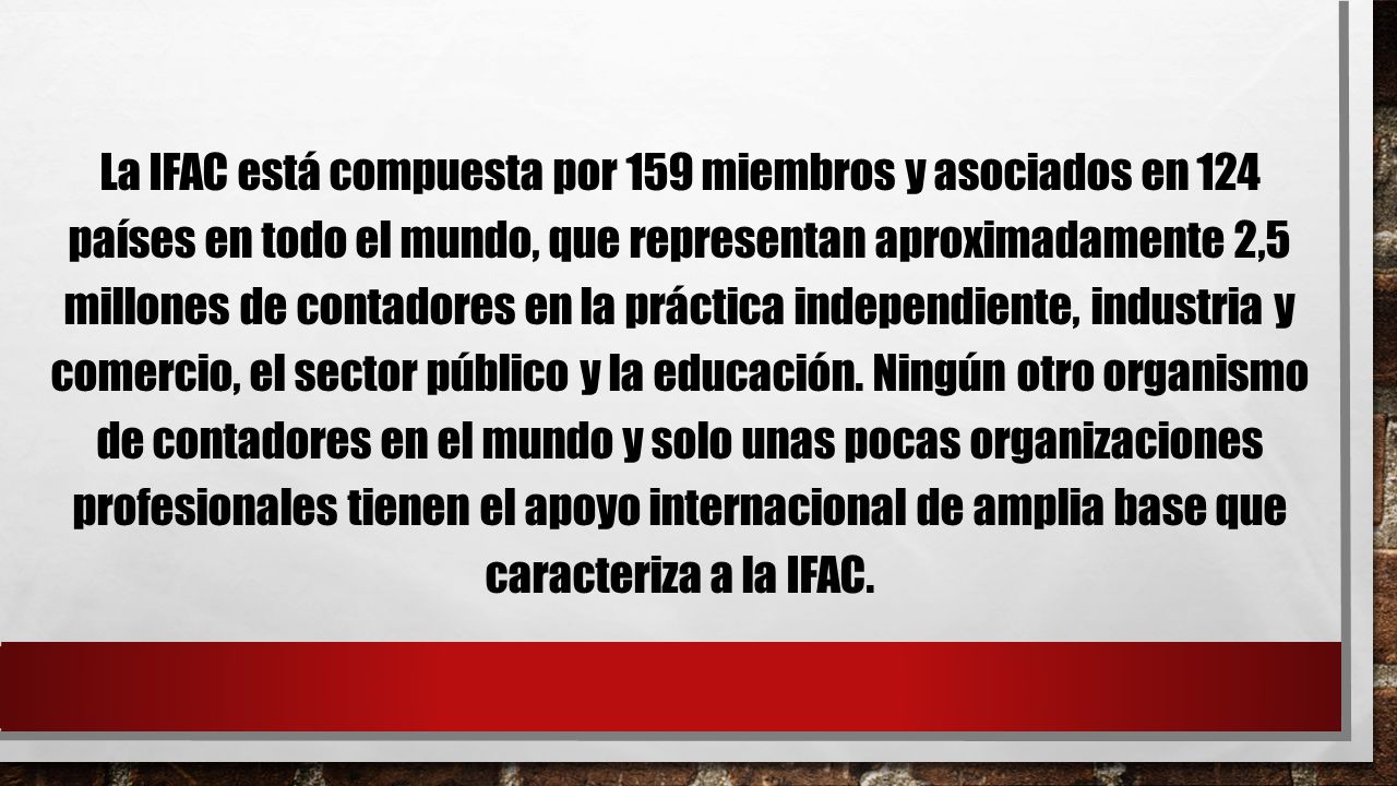 La IFAC está compuesta por 159 miembros y asociados en 124 países en todo el mundo, que representan aproximadamente 2,5 millones de contadores en la práctica independiente, industria y comercio, el sector público y la educación.
