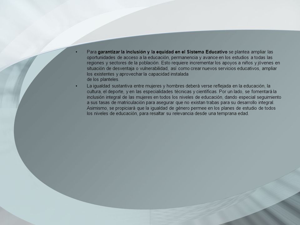 Para garantizar la inclusión y la equidad en el Sistema Educativo se plantea ampliar las oportunidades de acceso a la educación, permanencia y avance en los estudios a todas las regiones y sectores de la población. Esto requiere incrementar los apoyos a niños y jóvenes en situación de desventaja o vulnerabilidad, así como crear nuevos servicios educativos, ampliar los existentes y aprovechar la capacidad instalada de los planteles.