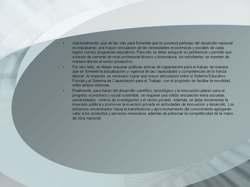 Adicionalmente, una de las vías para fomentar que la juventud participe del desarrollo nacional es impulsando una mayor vinculación de las necesidades económicas y sociales de cada región con los programas educativos. Para ello se debe asegurar su pertinencia y permitir que, a través de carreras de nivel profesional técnico y licenciatura, los estudiantes se inserten de manera directa al sector productivo.
