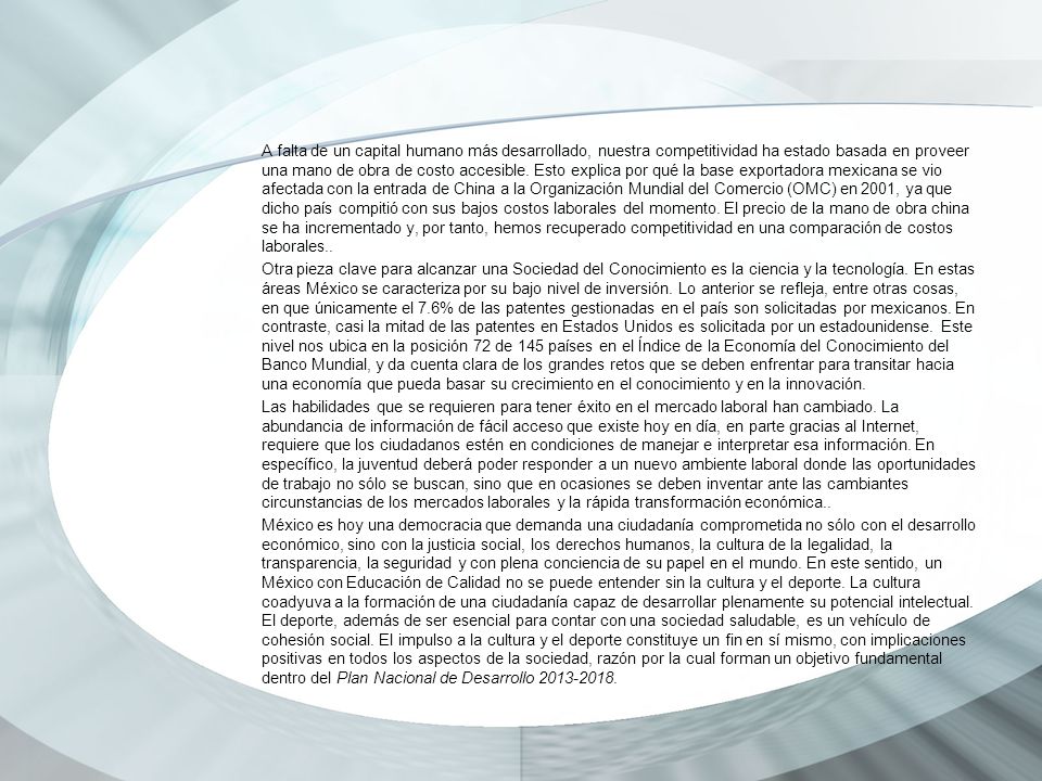 A falta de un capital humano más desarrollado, nuestra competitividad ha estado basada en proveer una mano de obra de costo accesible. Esto explica por qué la base exportadora mexicana se vio afectada con la entrada de China a la Organización Mundial del Comercio (OMC) en 2001, ya que dicho país compitió con sus bajos costos laborales del momento. El precio de la mano de obra china se ha incrementado y, por tanto, hemos recuperado competitividad en una comparación de costos laborales..