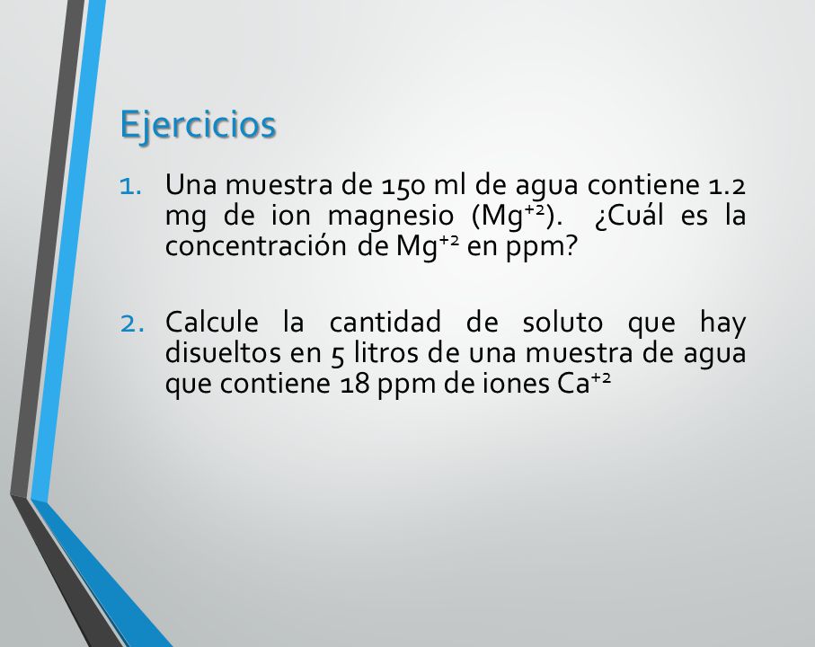 Ejercicios Una muestra de 150 ml de agua contiene 1.2 mg de ion magnesio (Mg+2). ¿Cuál es la concentración de Mg+2 en ppm