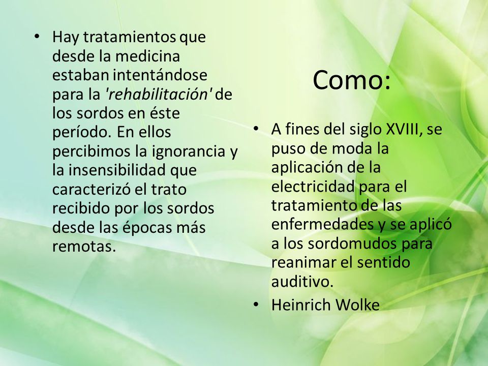 Hay tratamientos que desde la medicina estaban intentándose para la rehabilitación de los sordos en éste período. En ellos percibimos la ignorancia y la insensibilidad que caracterizó el trato recibido por los sordos desde las épocas más remotas.
