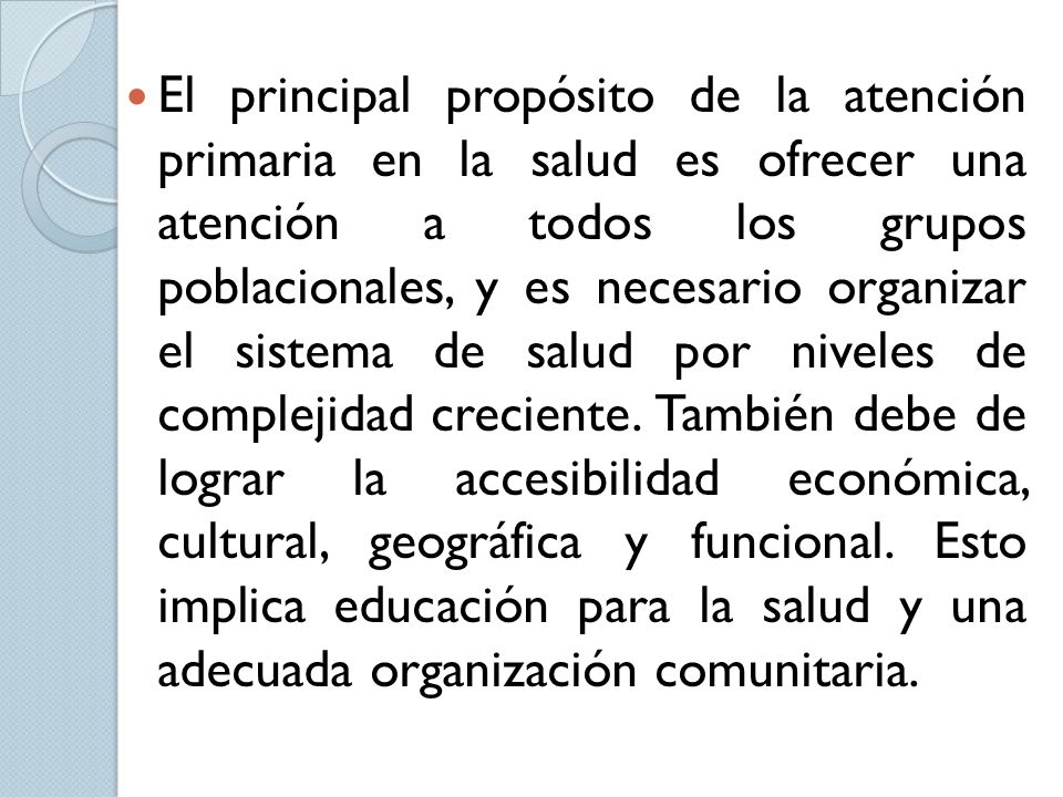 El principal propósito de la atención primaria en la salud es ofrecer una atención a todos los grupos poblacionales, y es necesario organizar el sistema de salud por niveles de complejidad creciente.