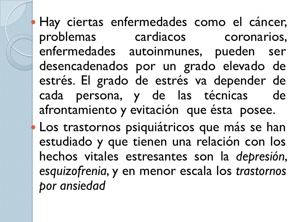 Hay ciertas enfermedades como el cáncer, problemas cardiacos coronarios, enfermedades autoinmunes, pueden ser desencadenados por un grado elevado de estrés. El grado de estrés va depender de cada persona, y de las técnicas de afrontamiento y evitación que ésta posee.