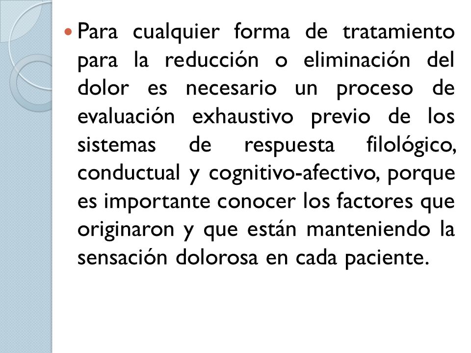 Para cualquier forma de tratamiento para la reducción o eliminación del dolor es necesario un proceso de evaluación exhaustivo previo de los sistemas de respuesta filológico, conductual y cognitivo-afectivo, porque es importante conocer los factores que originaron y que están manteniendo la sensación dolorosa en cada paciente.