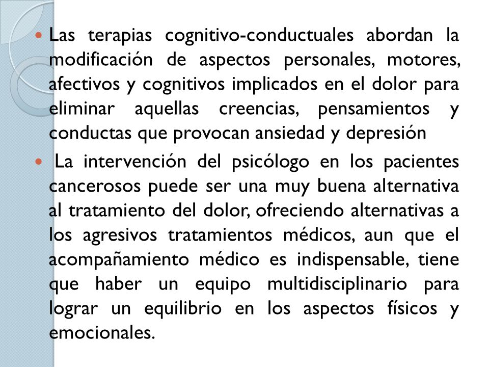 Las terapias cognitivo-conductuales abordan la modificación de aspectos personales, motores, afectivos y cognitivos implicados en el dolor para eliminar aquellas creencias, pensamientos y conductas que provocan ansiedad y depresión