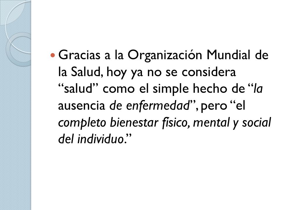 Gracias a la Organización Mundial de la Salud, hoy ya no se considera salud como el simple hecho de la ausencia de enfermedad , pero el completo bienestar físico, mental y social del individuo.