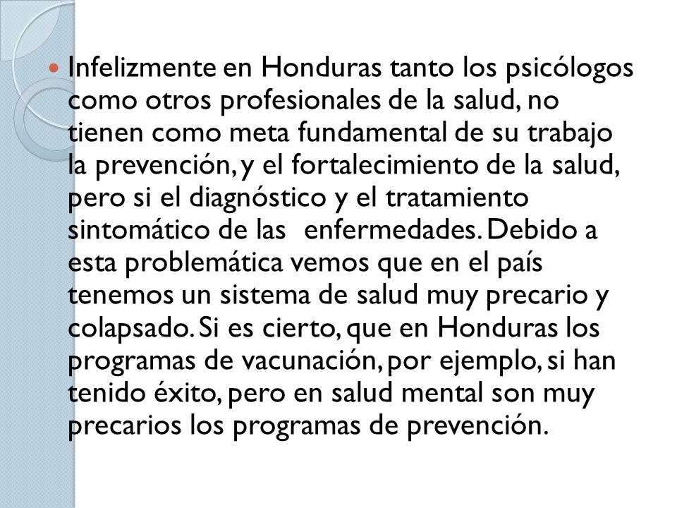 Infelizmente en Honduras tanto los psicólogos como otros profesionales de la salud, no tienen como meta fundamental de su trabajo la prevención, y el fortalecimiento de la salud, pero si el diagnóstico y el tratamiento sintomático de las enfermedades.