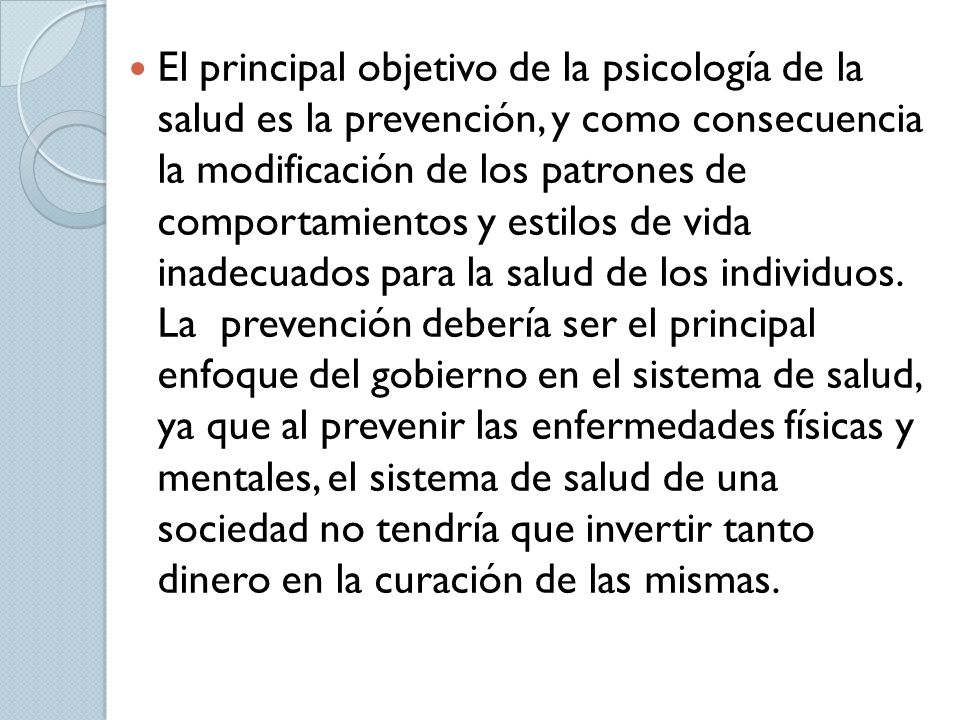 El principal objetivo de la psicología de la salud es la prevención, y como consecuencia la modificación de los patrones de comportamientos y estilos de vida inadecuados para la salud de los individuos.