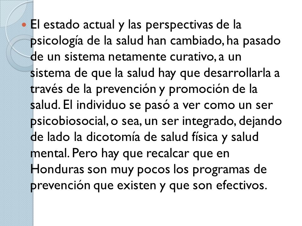 El estado actual y las perspectivas de la psicología de la salud han cambiado, ha pasado de un sistema netamente curativo, a un sistema de que la salud hay que desarrollarla a través de la prevención y promoción de la salud.