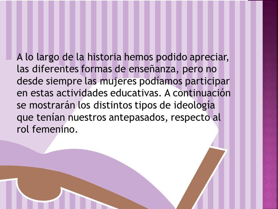 A lo largo de la historia hemos podido apreciar, las diferentes formas de enseñanza, pero no desde siempre las mujeres podíamos participar en estas actividades educativas.