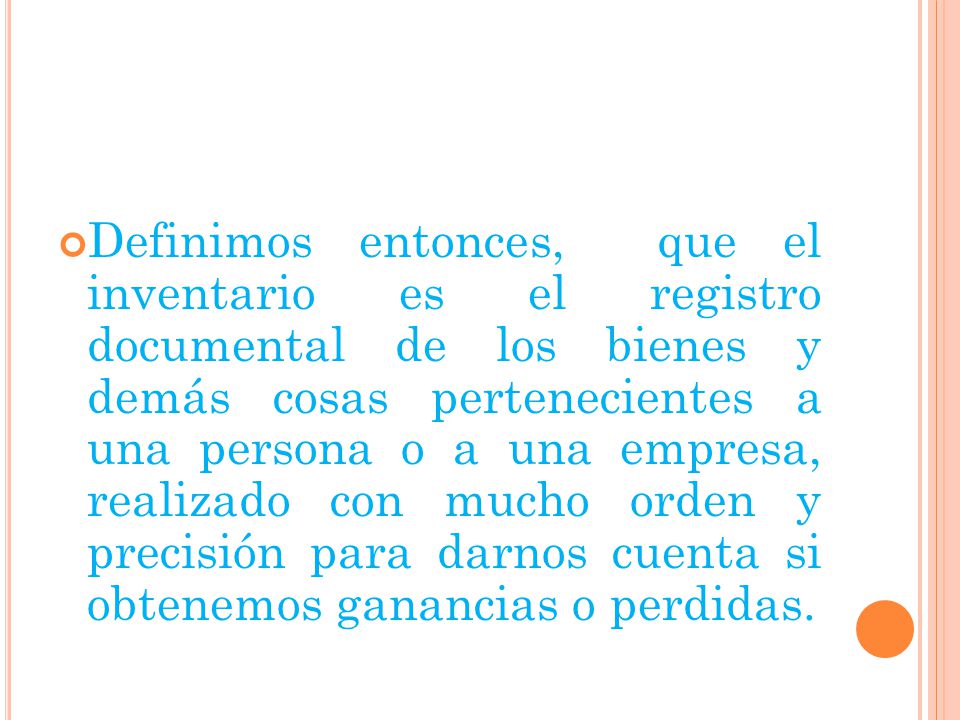 Definimos entonces, que el inventario es el registro documental de los bienes y demás cosas pertenecientes a una persona o a una empresa, realizado con mucho orden y precisión para darnos cuenta si obtenemos ganancias o perdidas.