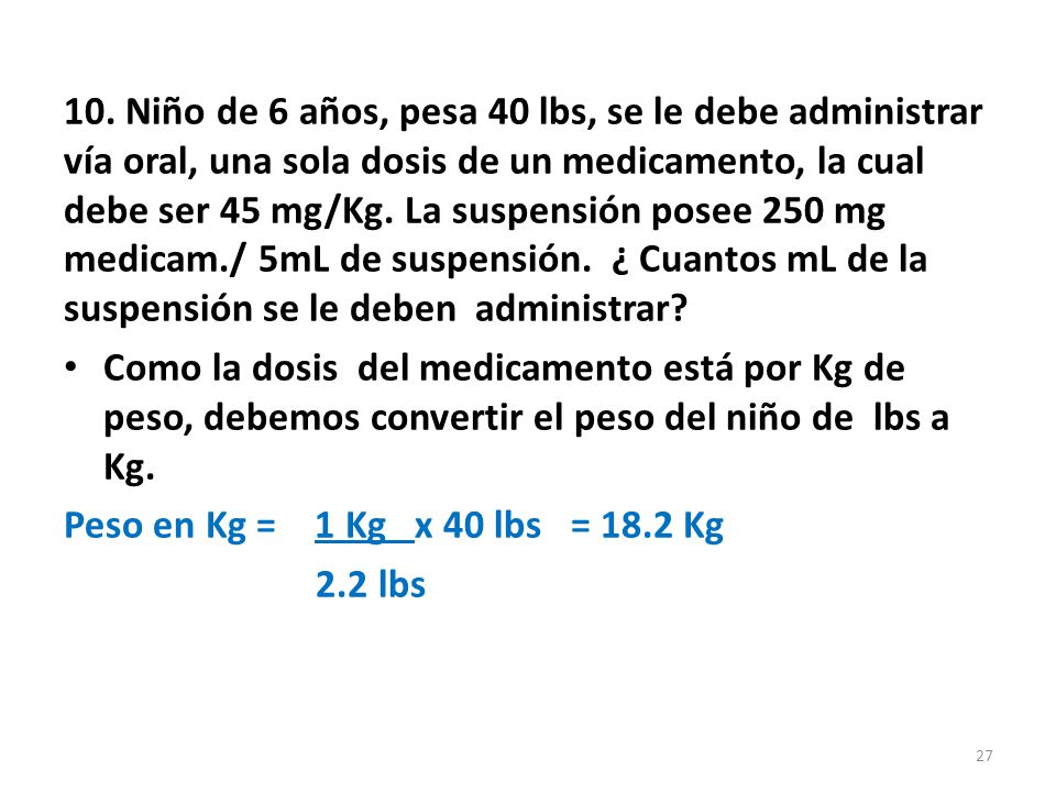 10. Niño de 6 años, pesa 40 lbs, se le debe administrar vía oral, una sola dosis de un medicamento, la cual debe ser 45 mg/Kg. La suspensión posee 250 mg medicam./ 5mL de suspensión. ¿ Cuantos mL de la suspensión se le deben administrar