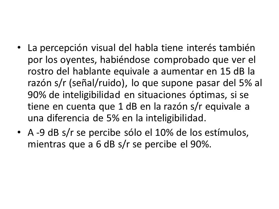 La percepción visual del habla tiene interés también por los oyentes, habiéndose comprobado que ver el rostro del hablante equivale a aumentar en 15 dB la razón s/r (señal/ruido), lo que supone pasar del 5% al 90% de inteligibilidad en situaciones óptimas, si se tiene en cuenta que 1 dB en la razón s/r equivale a una diferencia de 5% en la inteligibilidad.