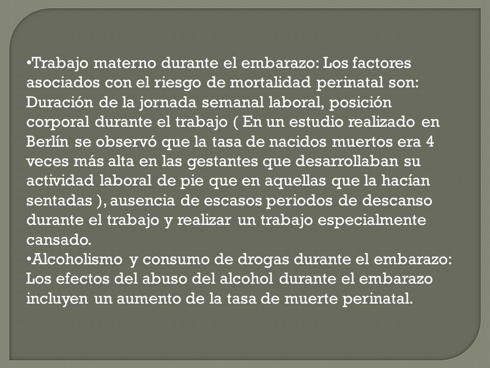 Trabajo materno durante el embarazo: Los factores asociados con el riesgo de mortalidad perinatal son: Duración de la jornada semanal laboral, posición corporal durante el trabajo ( En un estudio realizado en Berlín se observó que la tasa de nacidos muertos era 4 veces más alta en las gestantes que desarrollaban su actividad laboral de pie que en aquellas que la hacían sentadas ), ausencia de escasos periodos de descanso durante el trabajo y realizar un trabajo especialmente cansado.