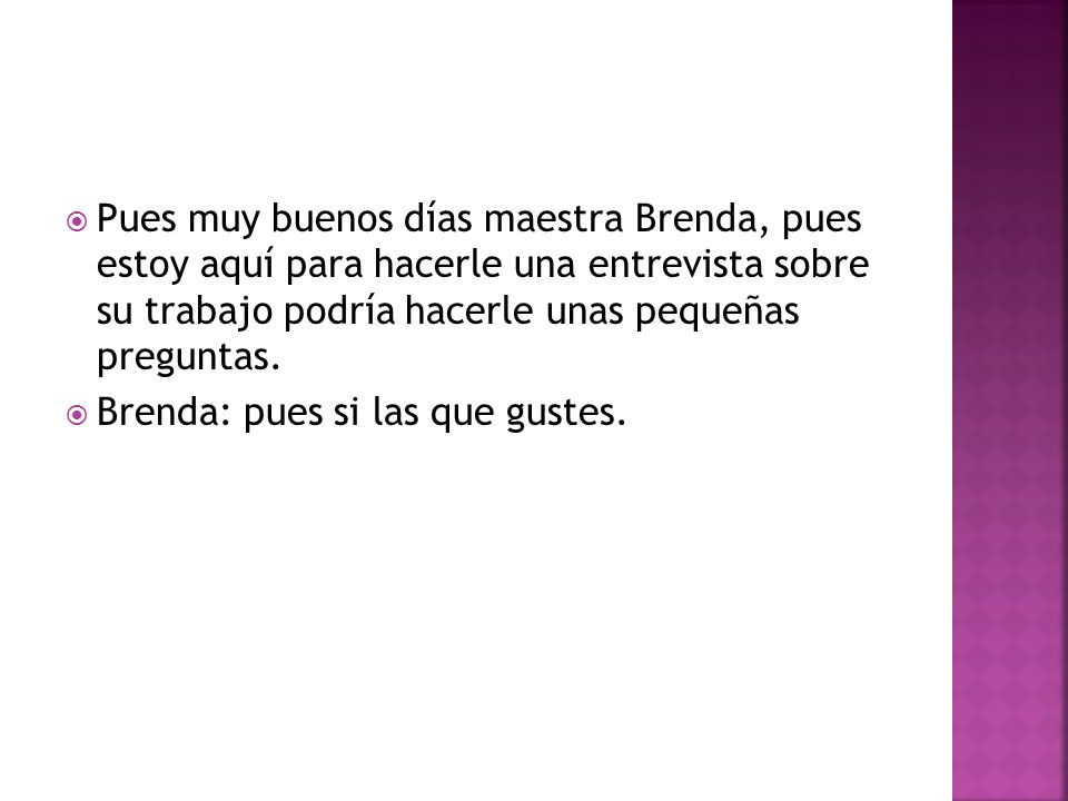 Pues muy buenos días maestra Brenda, pues estoy aquí para hacerle una entrevista sobre su trabajo podría hacerle unas pequeñas preguntas.