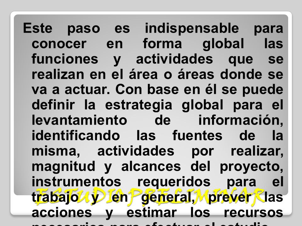 Este paso es indispensable para conocer en forma global las funciones y actividades que se realizan en el área o áreas donde se va a actuar. Con base en él se puede definir la estrategia global para el levantamiento de información, identificando las fuentes de la misma, actividades por realizar, magnitud y alcances del proyecto, instrumentos requeridos para el trabajo y en general, prever las acciones y estimar los recursos necesarios para efectuar el estudio.