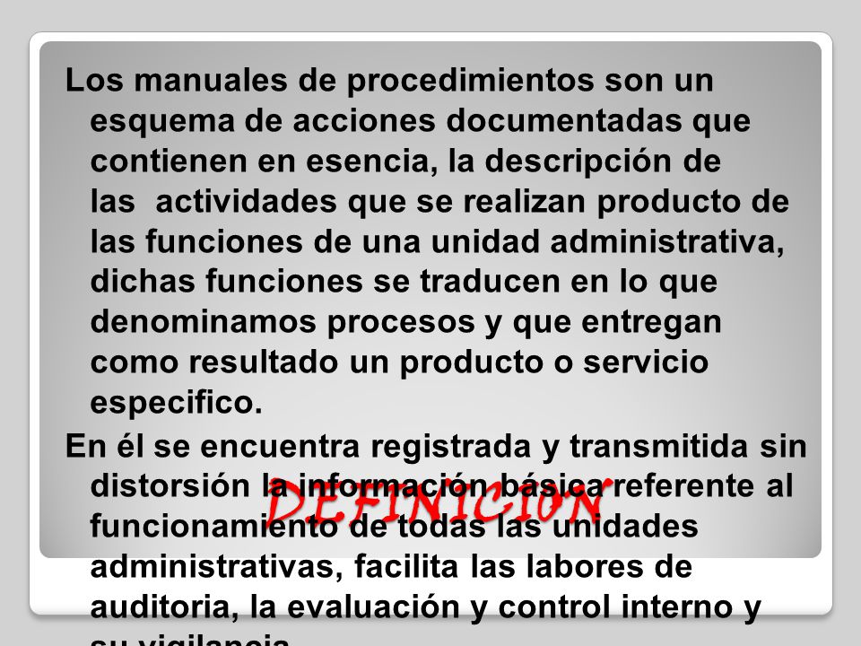 Los manuales de procedimientos son un esquema de acciones documentadas que contienen en esencia, la descripción de las actividades que se realizan producto de las funciones de una unidad administrativa, dichas funciones se traducen en lo que denominamos procesos y que entregan como resultado un producto o servicio especifico. En él se encuentra registrada y transmitida sin distorsión la información básica referente al funcionamiento de todas las unidades administrativas, facilita las labores de auditoria, la evaluación y control interno y su vigilancia.