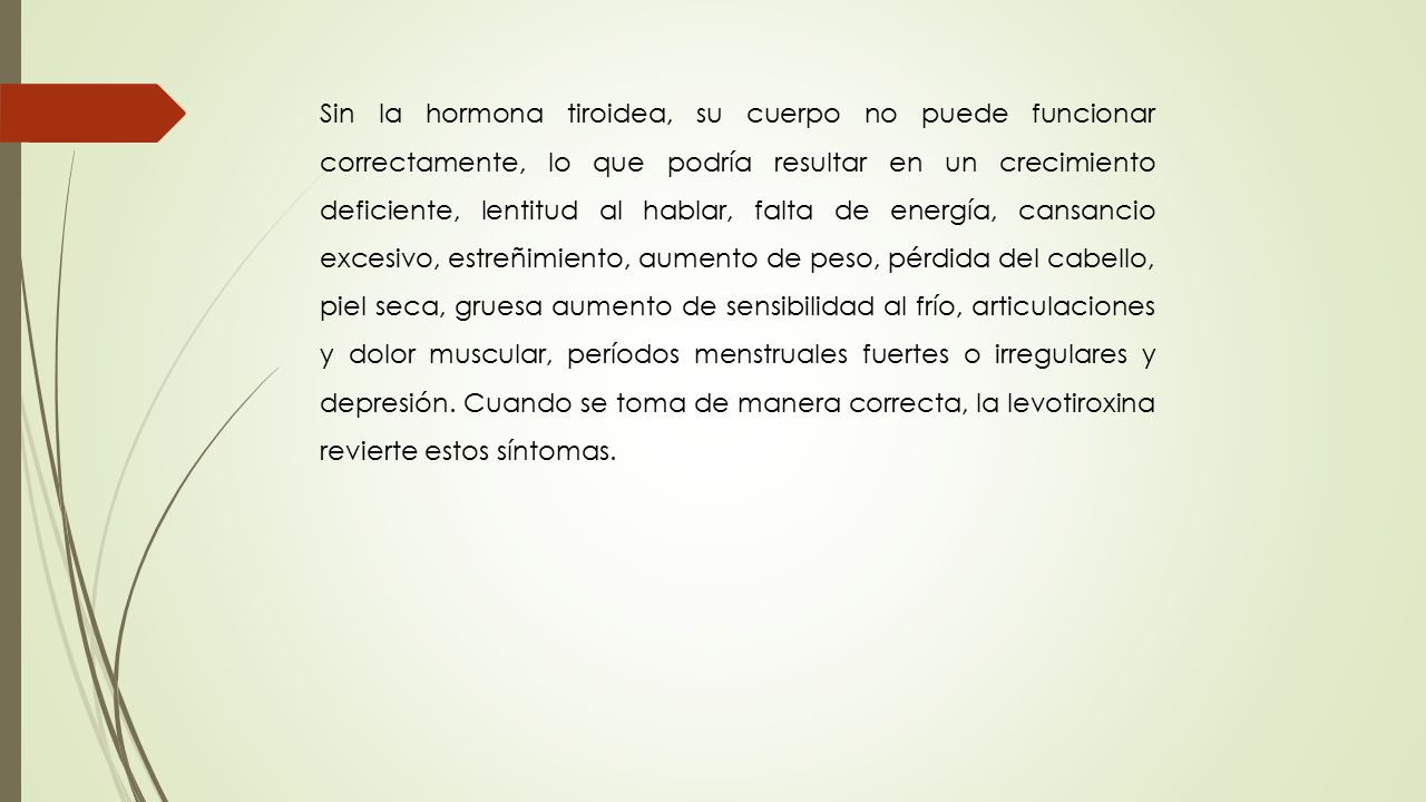 Sin la hormona tiroidea, su cuerpo no puede funcionar correctamente, lo que podría resultar en un crecimiento deficiente, lentitud al hablar, falta de energía, cansancio excesivo, estreñimiento, aumento de peso, pérdida del cabello, piel seca, gruesa aumento de sensibilidad al frío, articulaciones y dolor muscular, períodos menstruales fuertes o irregulares y depresión.