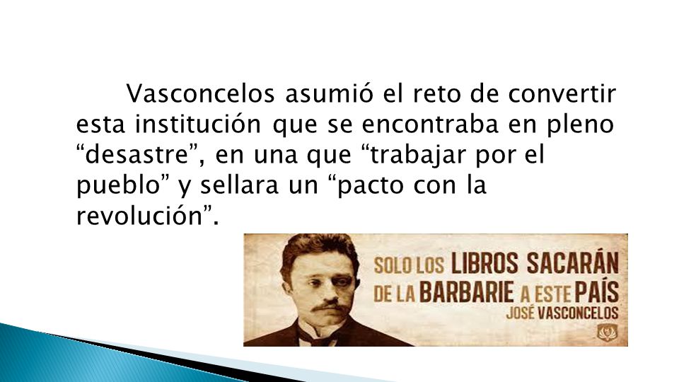 Vasconcelos asumió el reto de convertir esta institución que se encontraba en pleno desastre , en una que trabajar por el pueblo y sellara un pacto con la revolución .