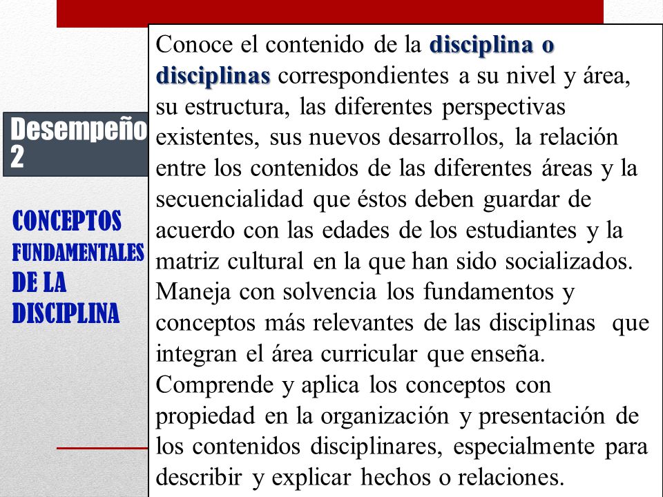 Conoce el contenido de la disciplina o disciplinas correspondientes a su nivel y área, su estructura, las diferentes perspectivas existentes, sus nuevos desarrollos, la relación entre los contenidos de las diferentes áreas y la secuencialidad que éstos deben guardar de acuerdo con las edades de los estudiantes y la matriz cultural en la que han sido socializados.