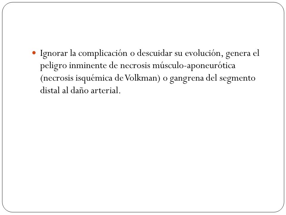 Ignorar la complicación o descuidar su evolución, genera el peligro inminente de necrosis músculo-aponeurótica (necrosis isquémica de Volkman) o gangrena del segmento distal al daño arterial.