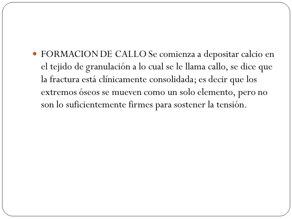 FORMACION DE CALLO Se comienza a depositar calcio en el tejido de granulación a lo cual se le llama callo, se dice que la fractura está clínicamente consolidada; es decir que los extremos óseos se mueven como un solo elemento, pero no son lo suficientemente firmes para sostener la tensión.