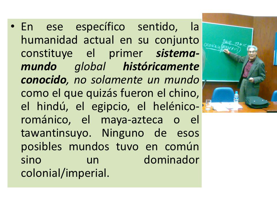 En ese específico sentido, la humanidad actual en su conjunto constituye el primer sistema-mundo global históricamente conocido, no solamente un mundo como el que quizás fueron el chino, el hindú, el egipcio, el helénico-románico, el maya-azteca o el tawantinsuyo.