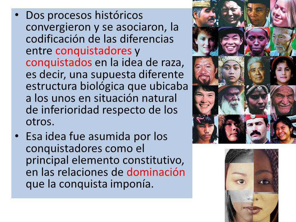 Dos procesos históricos convergieron y se asociaron, la codificación de las diferencias entre conquistadores y conquistados en la idea de raza, es decir, una supuesta diferente estructura biológica que ubicaba a los unos en situación natural de inferioridad respecto de los otros.