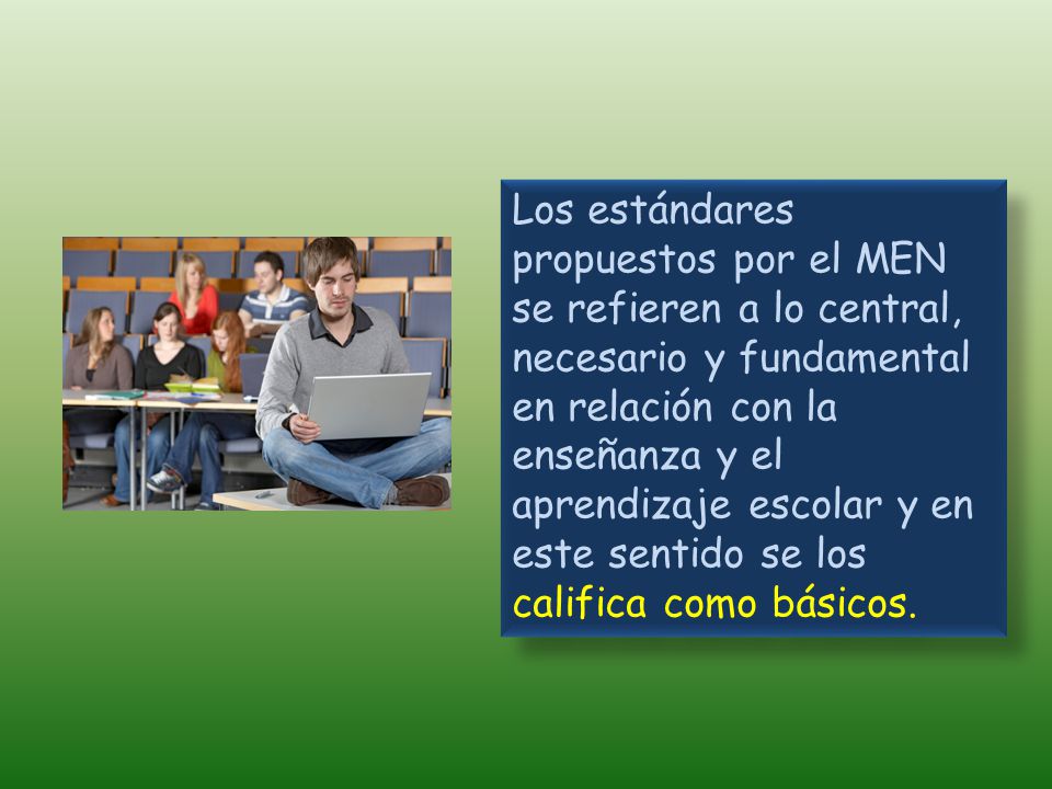 Los estándares propuestos por el MEN se refieren a lo central, necesario y fundamental en relación con la enseñanza y el aprendizaje escolar y en este sentido se los califica como básicos.