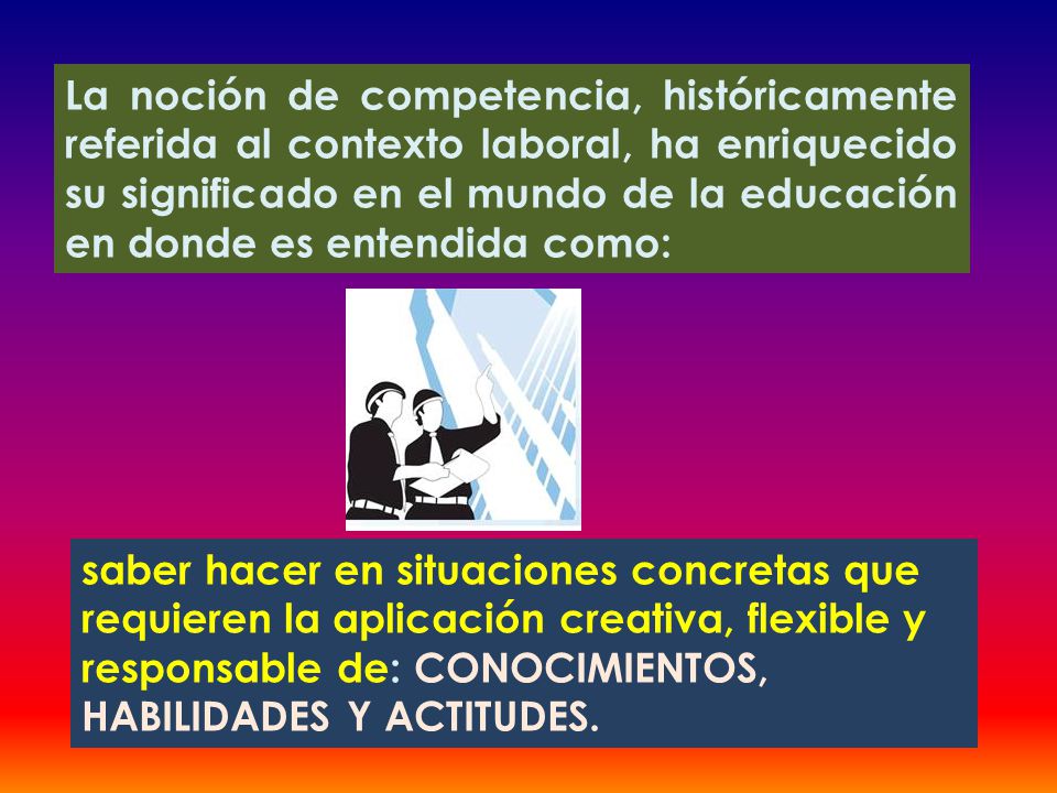 La noción de competencia, históricamente referida al contexto laboral, ha enriquecido su significado en el mundo de la educación en donde es entendida como: