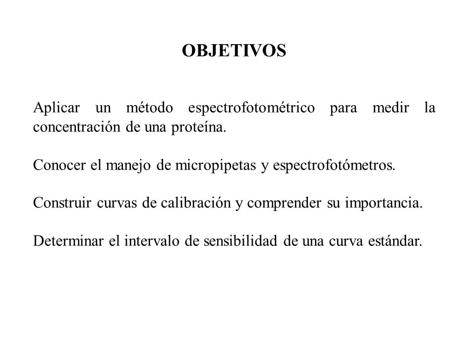 OBJETIVOS Aplicar un método espectrofotométrico para medir la concentración de una proteína. Conocer el manejo de micropipetas y espectrofotómetros.
