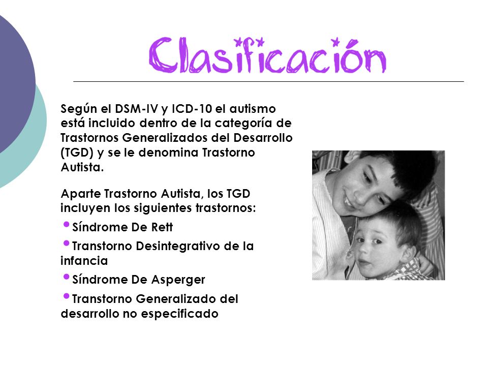 Según el DSM-IV y ICD-10 el autismo está incluido dentro de la categoría de Trastornos Generalizados del Desarrollo (TGD) y se le denomina Trastorno Autista.
