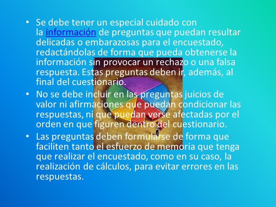 Se debe tener un especial cuidado con la información de preguntas que puedan resultar delicadas o embarazosas para el encuestado, redactándolas de forma que pueda obtenerse la información sin provocar un rechazo o una falsa respuesta. Estas preguntas deben ir, además, al final del cuestionario.