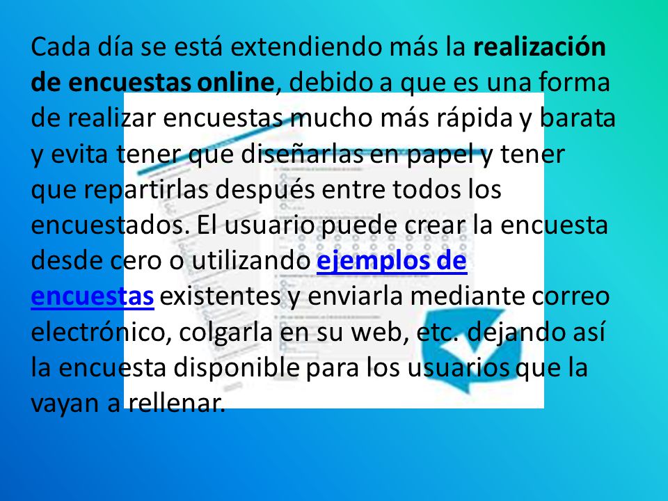 Cada día se está extendiendo más la realización de encuestas online, debido a que es una forma de realizar encuestas mucho más rápida y barata y evita tener que diseñarlas en papel y tener que repartirlas después entre todos los encuestados.