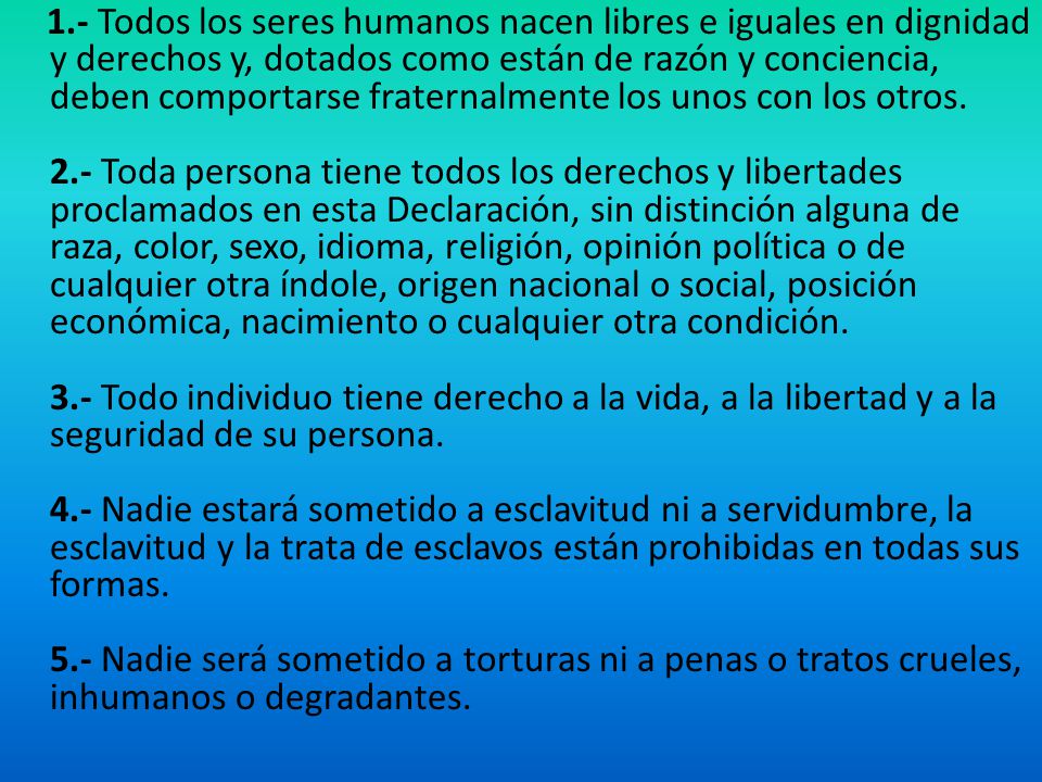 1.- Todos los seres humanos nacen libres e iguales en dignidad y derechos y, dotados como están de razón y conciencia, deben comportarse fraternalmente los unos con los otros.