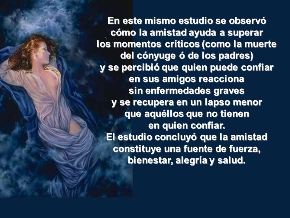 En este mismo estudio se observó cómo la amistad ayuda a superar los momentos críticos (como la muerte del cónyuge ó de los padres) y se percibió que quien puede confiar en sus amigos reacciona sin enfermedades graves y se recupera en un lapso menor que aquéllos que no tienen en quien confiar.