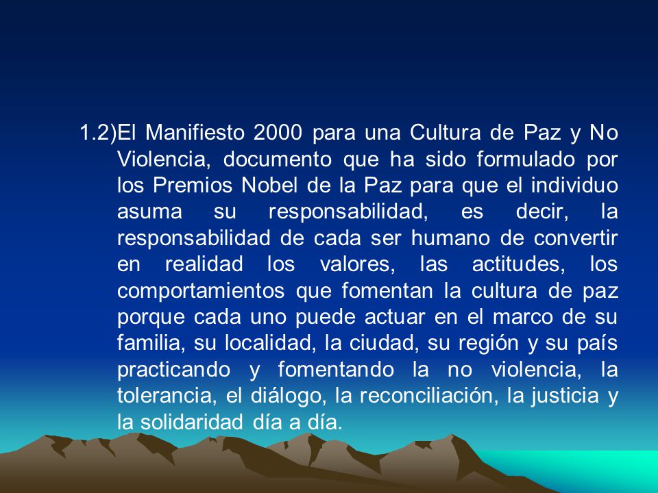 1.2) El Manifiesto 2000 para una Cultura de Paz y No Violencia, documento que ha sido formulado por los Premios Nobel de la Paz para que el individuo asuma su responsabilidad, es decir, la responsabilidad de cada ser humano de convertir en realidad los valores, las actitudes, los comportamientos que fomentan la cultura de paz porque cada uno puede actuar en el marco de su familia, su localidad, la ciudad, su región y su país practicando y fomentando la no violencia, la tolerancia, el diálogo, la reconciliación, la justicia y la solidaridad día a día.