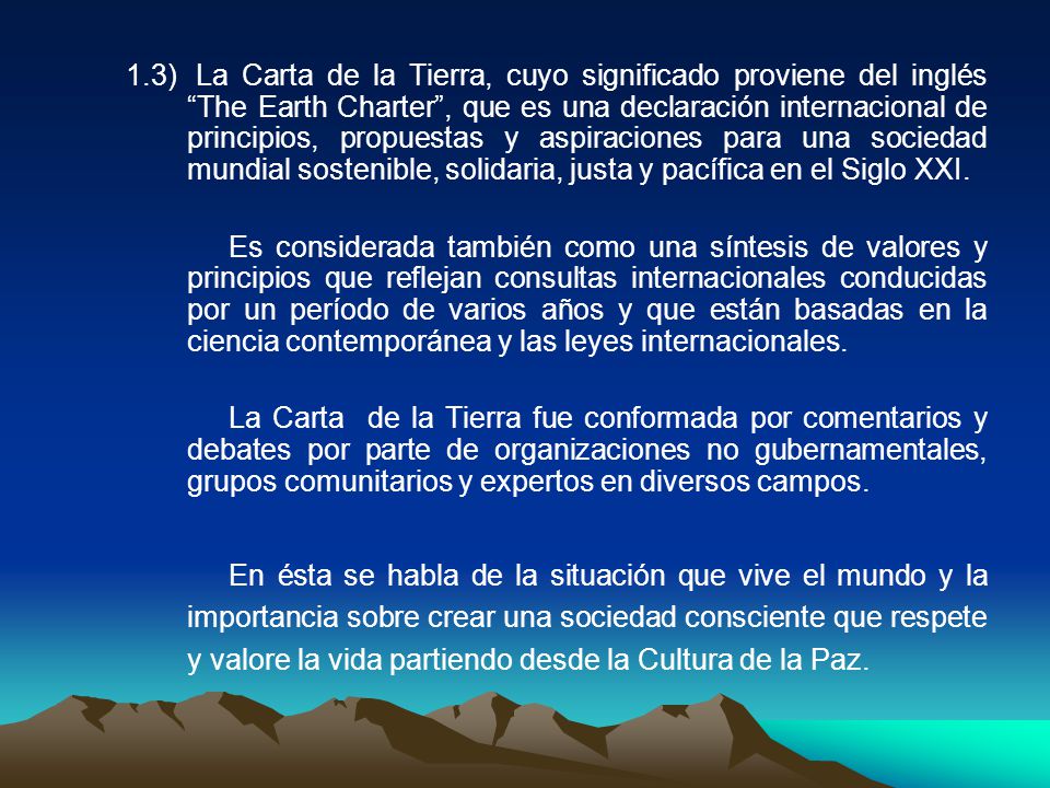 1.3) La Carta de la Tierra, cuyo significado proviene del inglés The Earth Charter , que es una declaración internacional de principios, propuestas y aspiraciones para una sociedad mundial sostenible, solidaria, justa y pacífica en el Siglo XXI.